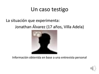 Un caso testigo
La situación que experimenta:
      Jonathan Álvarez (17 años, Villa Adela)




   Información obtenida en base a una entrevista personal
 