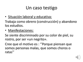 Un caso testigo
• Situación laboral y educativa:
Trabaja como obrero (construcción) y abandono
los estudios.
• Manifestaciones:
Se siente discriminado por su color de piel, su
rostro, por ser «un negrito».
Cree que el motivo es : ‘’Porque piensan que
somos personas malas, que somos choros o
ratas’’
 
