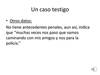 Un caso testigo
• Otros datos:
No tiene antecedentes penales, aun así, indica
que ‘’muchas veces nos paso que vamos
caminando con mis amigos y nos para la
policía.’’
 