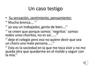 Un caso testigo
• Su sensación, sentimiento, pensamiento:
‘’ Mucha bronca…. ‘’
‘’ yo soy un trabajador, gente de bien….’’
‘’ se creen que porque somos ¨negritos¨ somos
todos unos choritos, no es así…...’’
‘’ deje el colegio pero eso no quiere decir que sea
un choro una mala persona……’’
’’ Esta es la sociedad en la que me toca vivir y no me
queda otra que quedarme en el molde y seguir con
la mía.’’
 