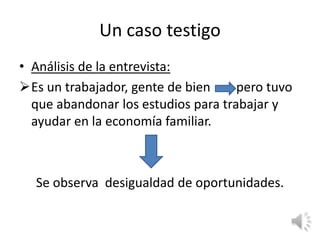 Un caso testigo
• Análisis de la entrevista:
Es un trabajador, gente de bien     pero tuvo
  que abandonar los estudios para trabajar y
  ayudar en la economía familiar.



  Se observa desigualdad de oportunidades.
 