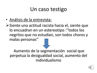 Un caso testigo
• Análisis de la entrevista:
Siente una actitud racista hacia el, siente que
  lo encuadran en un estereotipo :''todos los
  negritos que no estudian, son todos choros y
  malas personas''

    Aumento de la segmentación social que
  perpetua la desigualdad social, aumento del
                individualismo
 