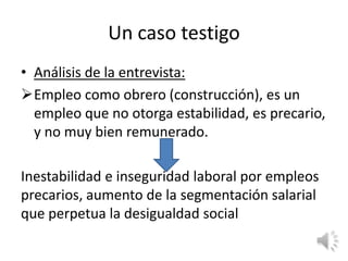 Un caso testigo
• Análisis de la entrevista:
Empleo como obrero (construcción), es un
  empleo que no otorga estabilidad, es precario,
  y no muy bien remunerado.

Inestabilidad e inseguridad laboral por empleos
precarios, aumento de la segmentación salarial
que perpetua la desigualdad social
 