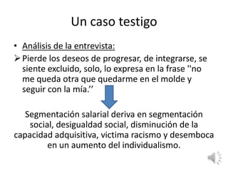 Un caso testigo
• Análisis de la entrevista:
 Pierde los deseos de progresar, de integrarse, se
  siente excluido, solo, lo expresa en la frase ''no
  me queda otra que quedarme en el molde y
  seguir con la mía.’’

   Segmentación salarial deriva en segmentación
    social, desigualdad social, disminución de la
capacidad adquisitiva, victima racismo y desemboca
         en un aumento del individualismo.
 