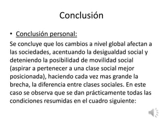 Conclusión
• Conclusión personal:
Se concluye que los cambios a nivel global afectan a
las sociedades, acentuando la desigualdad social y
deteniendo la posibilidad de movilidad social
(aspirar a pertenecer a una clase social mejor
posicionada), haciendo cada vez mas grande la
brecha, la diferencia entre clases sociales. En este
caso se observa que se dan prácticamente todas las
condiciones resumidas en el cuadro siguiente:
 