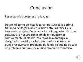 Conclusión
Respecto a las posturas analizadas :

Desde mi punto de vista la tercer postura es la optima,
tratando de llegar a un equilibrio entre las raíces y la
tolerancia, aceptación, adaptación e integración de otras
culturas a la nuestra con el fin de enriquecernos
culturalmente hablando. Mientras se mantenga la
desigualdad social y los factores que la acentúan no
puede resolverse el problema de fondo ya que no es solo
un problema cultural-social sino también económico.
 