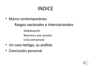 INDICE
• Marco contemporáneo
    Rasgos nacionales e internacionales
           Globalización
           Racismo y neo racismo
           Crisis estructural
• Un caso testigo, su análisis
• Conclusión personal
 