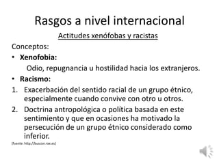 Rasgos a nivel internacional
                                 Actitudes xenófobas y racistas
Conceptos:
• Xenofobia:
    Odio, repugnancia u hostilidad hacia los extranjeros.
• Racismo:
1. Exacerbación del sentido racial de un grupo étnico,
   especialmente cuando convive con otro u otros.
2. Doctrina antropológica o política basada en este
   sentimiento y que en ocasiones ha motivado la
   persecución de un grupo étnico considerado como
   inferior.
(fuente: http://buscon.rae.es)
 