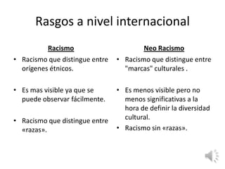 Rasgos a nivel internacional
          Racismo                       Neo Racismo
• Racismo que distingue entre   • Racismo que distingue entre
  orígenes étnicos.               "marcas" culturales .

• Es mas visible ya que se      • Es menos visible pero no
  puede observar fácilmente.      menos significativas a la
                                  hora de definir la diversidad
• Racismo que distingue entre     cultural.
  «razas».                      • Racismo sin «razas».
 