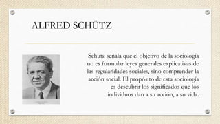 ALFRED SCHÜTZ
Schutz señala que el objetivo de la sociología
no es formular leyes generales explicativas de
las regularidades sociales, sino comprender la
acción social. El propósito de esta sociología
es descubrir los significados que los
individuos dan a su acción, a su vida.
 