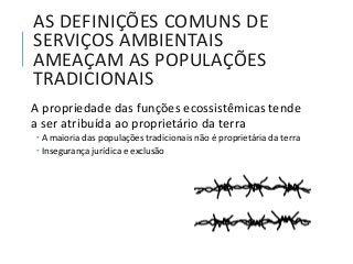 AS DEFINIÇÕES COMUNS DE
SERVIÇOS AMBIENTAIS
AMEAÇAM AS POPULAÇÕES
TRADICIONAIS
A propriedade das funções ecossistêmicas tende
a ser atribuída ao proprietário da terra
 A maioria das populações tradicionais não é proprietária da terra
 Insegurança jurídica e exclusão
 