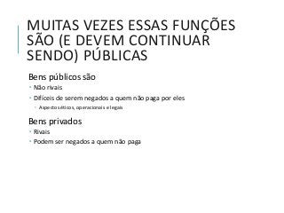 MUITAS VEZES ESSAS FUNÇÕES
SÃO (E DEVEM CONTINUAR
SENDO) PÚBLICAS
Bens públicos são
 Não rivais
 Difíceis de serem negados a quem não paga por eles
 Aspectos éticos, operacionais e legais
Bens privados
 Rivais
 Podem ser negados a quem não paga
 