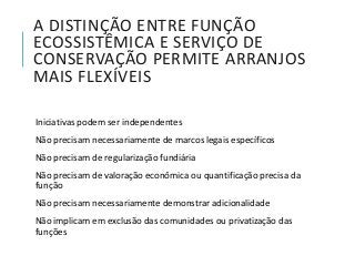 A DISTINÇÃO ENTRE FUNÇÃO
ECOSSISTÊMICA E SERVIÇO DE
CONSERVAÇÃO PERMITE ARRANJOS
MAIS FLEXÍVEIS
Iniciativas podem ser independentes
Não precisam necessariamente de marcos legais específicos
Não precisam de regularização fundiária
Não precisam de valoração econômica ou quantificação precisa da
função
Não precisam necessariamente demonstrar adicionalidade
Não implicam em exclusão das comunidades ou privatização das
funções
 