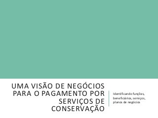 UMA VISÃO DE NEGÓCIOS
PARA O PAGAMENTO POR
SERVIÇOS DE
CONSERVAÇÃO
Identificando funções,
beneficiários, serviços,
planos de negócios
 