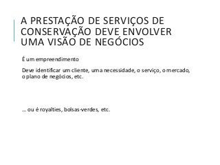 A PRESTAÇÃO DE SERVIÇOS DE
CONSERVAÇÃO DEVE ENVOLVER
UMA VISÃO DE NEGÓCIOS
É um empreendimento
Deve identificar um cliente, uma necessidade, o serviço, o mercado,
o plano de negócios, etc.
... ou é royalties, bolsas-verdes, etc.
 
