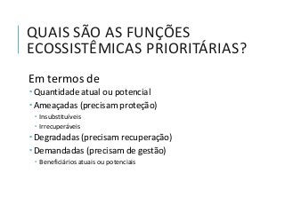 QUAIS SÃO AS FUNÇÕES
ECOSSISTÊMICAS PRIORITÁRIAS?
Em termos de
 Quantidade atual ou potencial
 Ameaçadas (precisam proteção)
 Insubstituíveis
 Irrecuperáveis
 Degradadas (precisam recuperação)
 Demandadas (precisam de gestão)
 Beneficiários atuais ou potenciais
 
