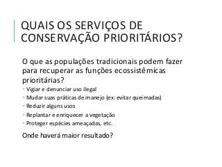 QUAIS OS SERVIÇOS DE
CONSERVAÇÃO PRIORITÁRIOS?
O que as populações tradicionais podem fazer
para recuperar as funções ecossistêmicas
prioritárias?
 Vigiar e denunciar uso ilegal
 Mudar suas práticas de manejo (ex: evitar queimadas)
 Reduzir alguns usos
 Replantar e enriquecer a vegetação
 Proteger espécies ameaçadas, etc.
Onde haverá maior resultado?
 