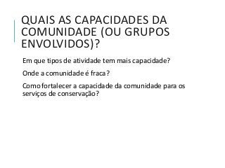 QUAIS AS CAPACIDADES DA
COMUNIDADE (OU GRUPOS
ENVOLVIDOS)?
Em que tipos de atividade tem mais capacidade?
Onde a comunidade é fraca?
Como fortalecer a capacidade da comunidade para os
serviços de conservação?
 
