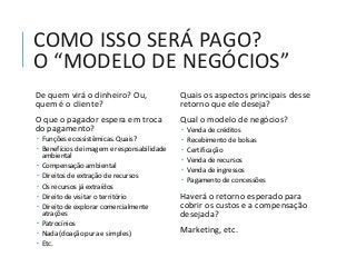 COMO ISSO SERÁ PAGO?
O “MODELO DE NEGÓCIOS”
De quem virá o dinheiro? Ou,
quem é o cliente?
O que o pagador espera em troca
do pagamento?
 Funções ecossistêmicas. Quais?
 Benefícios de imagem e responsabilidade
ambiental
 Compensação ambiental
 Direitos de extração de recursos
 Os recursos já extraídos
 Direito de visitar o território
 Direito de explorar comercialmente
atrações
 Patrocínios
 Nada (doação pura e simples)
 Etc.
Quais os aspectos principais desse
retorno que ele deseja?
Qual o modelo de negócios?
 Venda de créditos
 Recebimento de bolsas
 Certificação
 Venda de recursos
 Venda de ingressos
 Pagamento de concessões
Haverá o retorno esperado para
cobrir os custos e a compensação
desejada?
Marketing, etc.
 