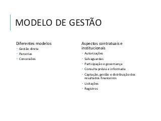 MODELO DE GESTÃO
Diferentes modelos
 Gestão direta
 Parcerias
 Concessões
Aspectos contratuais e
institucionais
 Autorizações
 Salvaguardas
 Participação e governança
 Consulta prévia e informada
 Captação, gestão e distribuição dos
resultados financeiros
 Licitações
 Registros
 