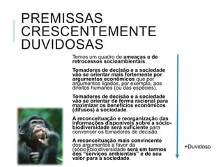 SERVIÇOS ECOSSISTÊMICOS
“benefícios relevantes para a sociedade gerados pelos ecossistemas, em
termos de manutenção, recuperação ou melhoramento das condições
ambientais, nas seguintes modalidades:
a) serviços de provisão: (...) fornecem diretamente bens ou produtos
ambientais ... tais como água, alimentos, madeira, fibras e extratos,
entre outros;
b) serviços de suporte: os que mantêm a perenidade da vida na terra,
tais como a ciclagem de nutrientes, a decomposição de resíduos, (...);
c) serviços de regulação: os que concorrem para a manutenção da
estabilidade dos processos ecossistêmicos, tais como o sequestro de
carbono, (...) a manutenção do equilíbrio do ciclo hidrológico, a
minimização de enchentes e secas (...)
d) serviços culturais: os que proveem benefícios recreacionais, estéticos,
espirituais e outros benefícios não materiais à sociedade humana;”
 