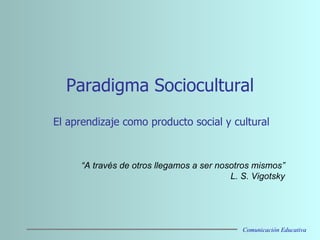 Paradigma Sociocultural El aprendizaje como producto social y cultural     “ A través de otros llegamos a ser nosotros mismos” L. S. Vigotsky Comunicación Educativa 