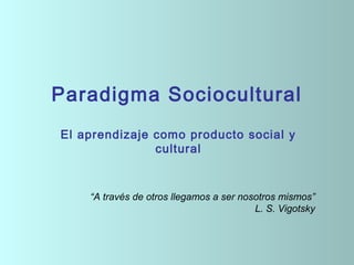 Paradigma Sociocultural
    El aprendizaje como producto social y
                   cultural
 
 




        “A través de otros llegamos a ser nosotros mismos”
                                             L. S. Vigotsky
 