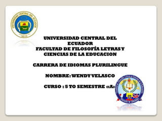 UNIVERSIDAD CENTRAL DEL
ECUADOR
FACULTAD DE FILOSOFÍA LETRAS Y
CIENCIAS DE LA EDUCACION
CARRERA DE IDIOMAS PLURILINGUE
NOMBRE: WENDY VELASCO
CURSO : 5 TO SEMESTRE «A»

 
