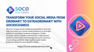 TRANSFORM YOUR SOCIAL MEDIA FROM
ORDINARY TO EXTRAORDINARY WITH
SOCIOCOSMOS
We are a unique social media buying platform that can
help you boost your social media presence on all major
platforms, including Facebook, Instagram, Twitter,
YouTube, TikTok, LinkedIn, and Pinterest. Unlike service
platforms that create and manage accounts, we focus
on providing authentic, high-quality social media
presence tailored to your specific needs.
https://www.sociocosmos.com
 