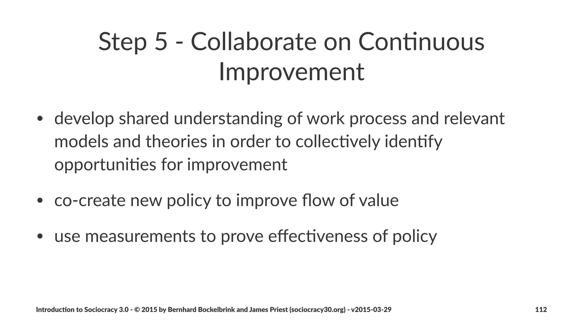 Evolu&on
Drivers'for'evolu,on
• become'more'eﬀec*ve'as'an'organiza*on
• transi*on'to'Sociocracy'3.0
• ongoing'adapta*on'to'changing'environments
Sociocracy(3.0(has(one(simple(and(itera5ve(change(method(for(all(
three.
Introduc)on*to*Sociocracy*3.0*2*©*2015,*2016*by*Bernhard*Bockelbrink*and*James*Priest*(sociocracy30.org)*2*v2016201229 112
 