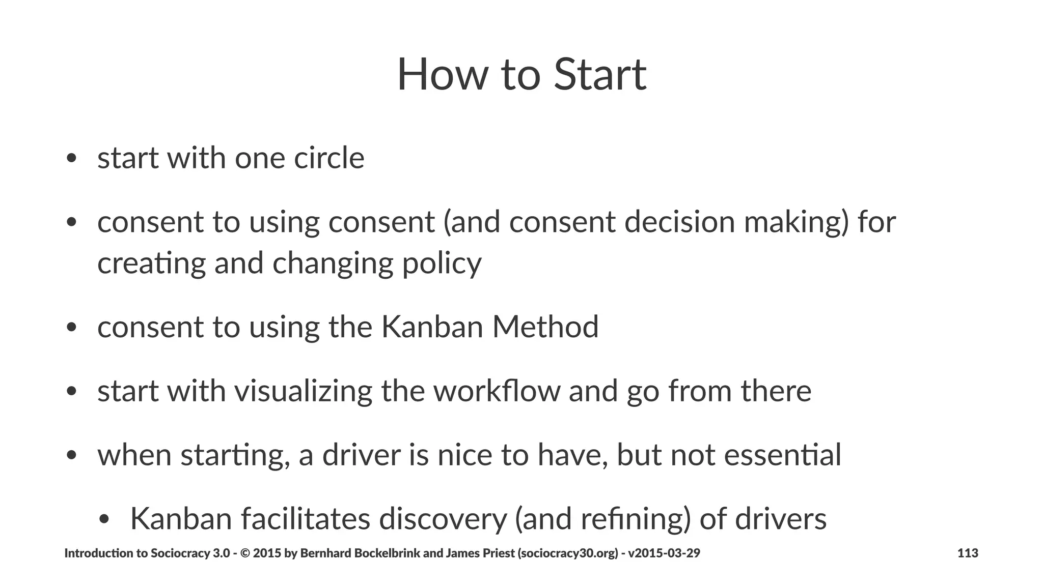 Sociocracy(3.0(and(Lean(Thinking
Adop%ng(the(concept(of(value(and(waste(makes(many(tools(and(
ideas(from(lean%produc,on(and(lean%so.ware%development(
available(to(support(organiza%ons(running(on(Sociocracy(3.0:
• value'stream'mapping
• various'strategies'for'elimina2ng'waste
• the'Kanban'Method
Introduc)on*to*Sociocracy*3.0*2*©*2015,*2016*by*Bernhard*Bockelbrink*and*James*Priest*(sociocracy30.org)*2*v2016201229 113
 