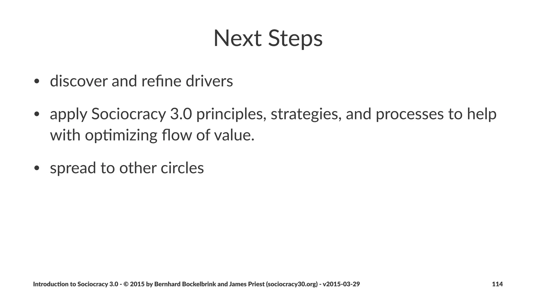 Waste&and&Con+nuous&Improvement
Deﬁni&on:!Waste&is&anything&not&necessary&(essen0al)&for&4&or&standing&
in&the&way&of&4&eﬀec0ve&sa0sfac0on&of&a&driver.
• Establishing,a,process,for,ongoing,elimina4on,of,waste,enables,
natural,evolu4on,of,an,organiza4on,towards,greater,
eﬀec4veness
• Adapta4on,to,changing,environment,is,built,into,the,process
Introduc)on*to*Sociocracy*3.0*2*©*2015,*2016*by*Bernhard*Bockelbrink*and*James*Priest*(sociocracy30.org)*2*v2016201229 114
 