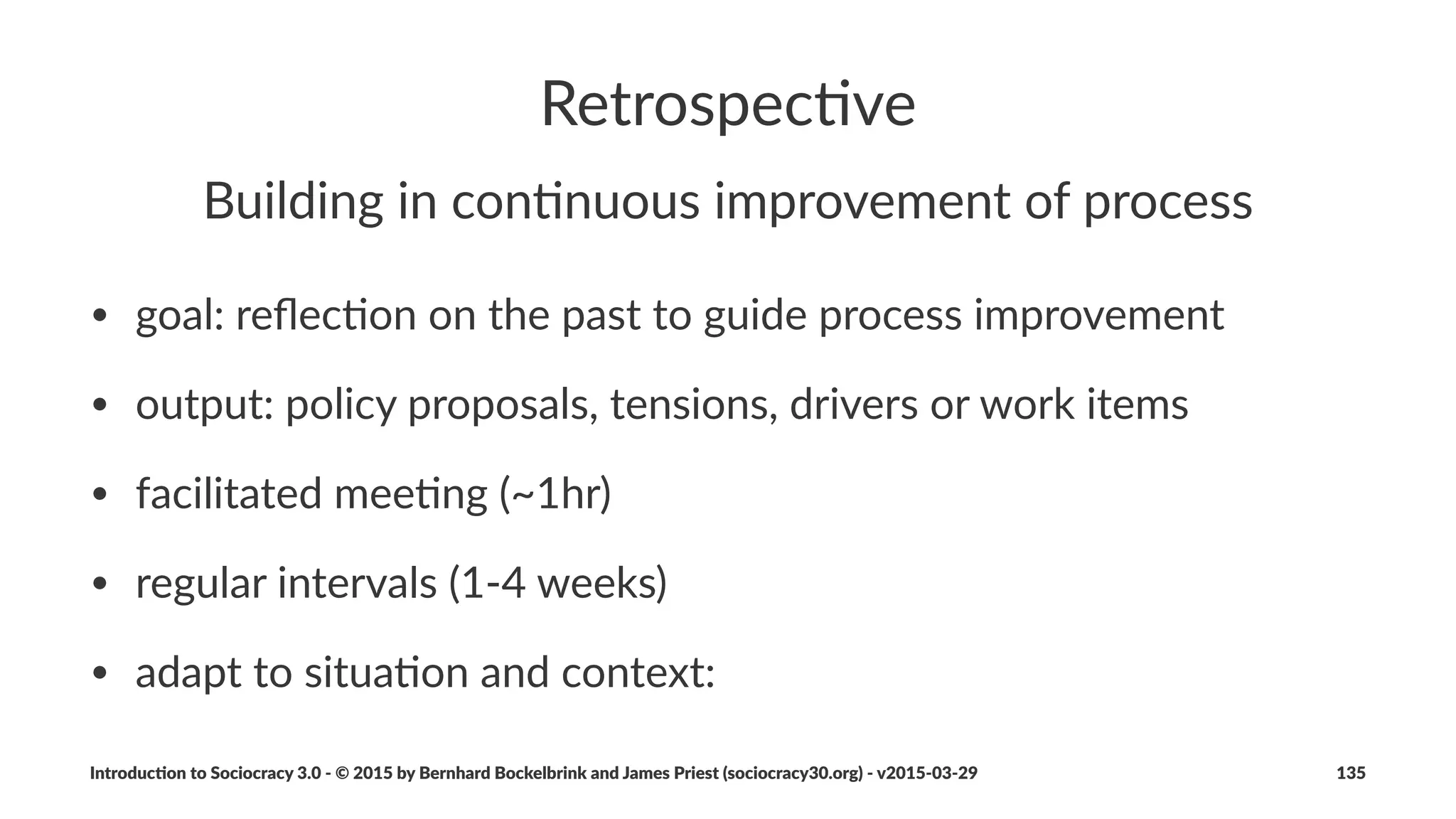 Step%5%'%Collaborate%on%Con/nuous%
Improvement
• develop(shared(understanding(of(work(process(and(relevant(
models(and(theories(in(order(to(collec7vely(iden7fy(
opportuni7es(for(improvement
• co9create(new(agreements(to(improve(ﬂow(of(value
• use(measurements(to(prove(eﬀec7veness(of(agreements
Introduc)on*to*Sociocracy*3.0*2*©*2015,*2016*by*Bernhard*Bockelbrink*and*James*Priest*(sociocracy30.org)*2*v2016201229 135
 