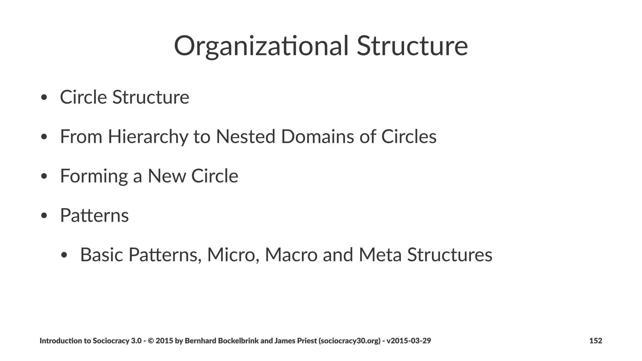 Structural(Pa*erns
• Sociocracy)3.0)describes)a)variety)of)pa5erns)to)grow)
organiza:onal)structure
• pa5erns)apply)to)diﬀerent)layers)of)abstrac:on)(basic,)micro,)
macro)and)meta)
• diﬀerent)pa5erns)serve)diﬀerent)drivers
• pa5erns)can)be)combined)as)needed
• more)pa5erns)are)out)there)and)will)be)discovered
Introduc)on*to*Sociocracy*3.0*2*©*2015,*2016*by*Bernhard*Bockelbrink*and*James*Priest*(sociocracy30.org)*2*v2016201229 152
 
