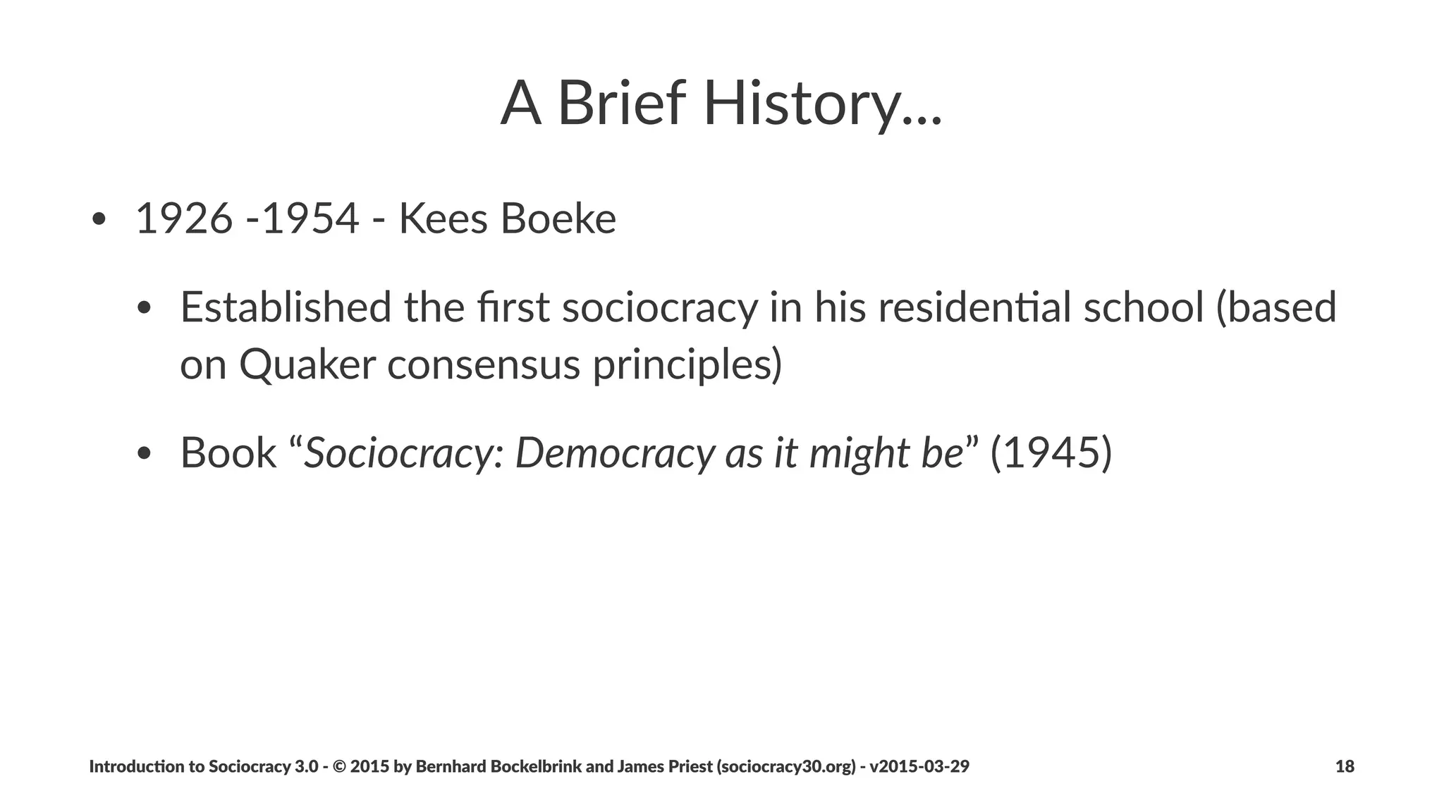 The$Sociocracy$3.0$Movement...
• ...is%a%distributed%network%of%pioneering%consultants%and%trainers%
from%a%variety%of%ﬁelds,%who:
• share%a%deep%apprecia=on%for%the%transforma=onal%poten=al%of%
sociocracy%to%help%organiza=ons%and%their%members%thrive
• dedicate%some%of%their%=me%to%developing%and%evolving%
Sociocracy%3.0
Introduc)on*to*Sociocracy*3.0*2*©*2015,*2016*by*Bernhard*Bockelbrink*and*James*Priest*(sociocracy30.org)*2*v2016201229 18
 