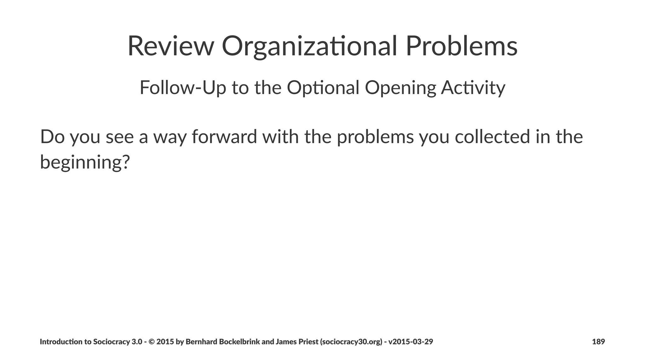 Organiza(ons
• organiza)ons+are+aligned+towards+values,+driver+and+strategy
• with+Sociocracy+3.0,+purpose+is+implicit+(to+sa)sfy+drivers)
• to+transi)on+towards+Sociocracy+3.0+an+organiza)on:
• iden)ﬁes+values+and+driver+of+the+organiza)on
• incorporates+vision,+mission,+aims+or+objec)ves+in+the+strategy
• seeks+out+drivers+for+all+agreements+(including+circles+and+roles)
Introduc)on*to*Sociocracy*3.0*2*©*2015,*2016*by*Bernhard*Bockelbrink*and*James*Priest*(sociocracy30.org)*2*v2016201229 189
 