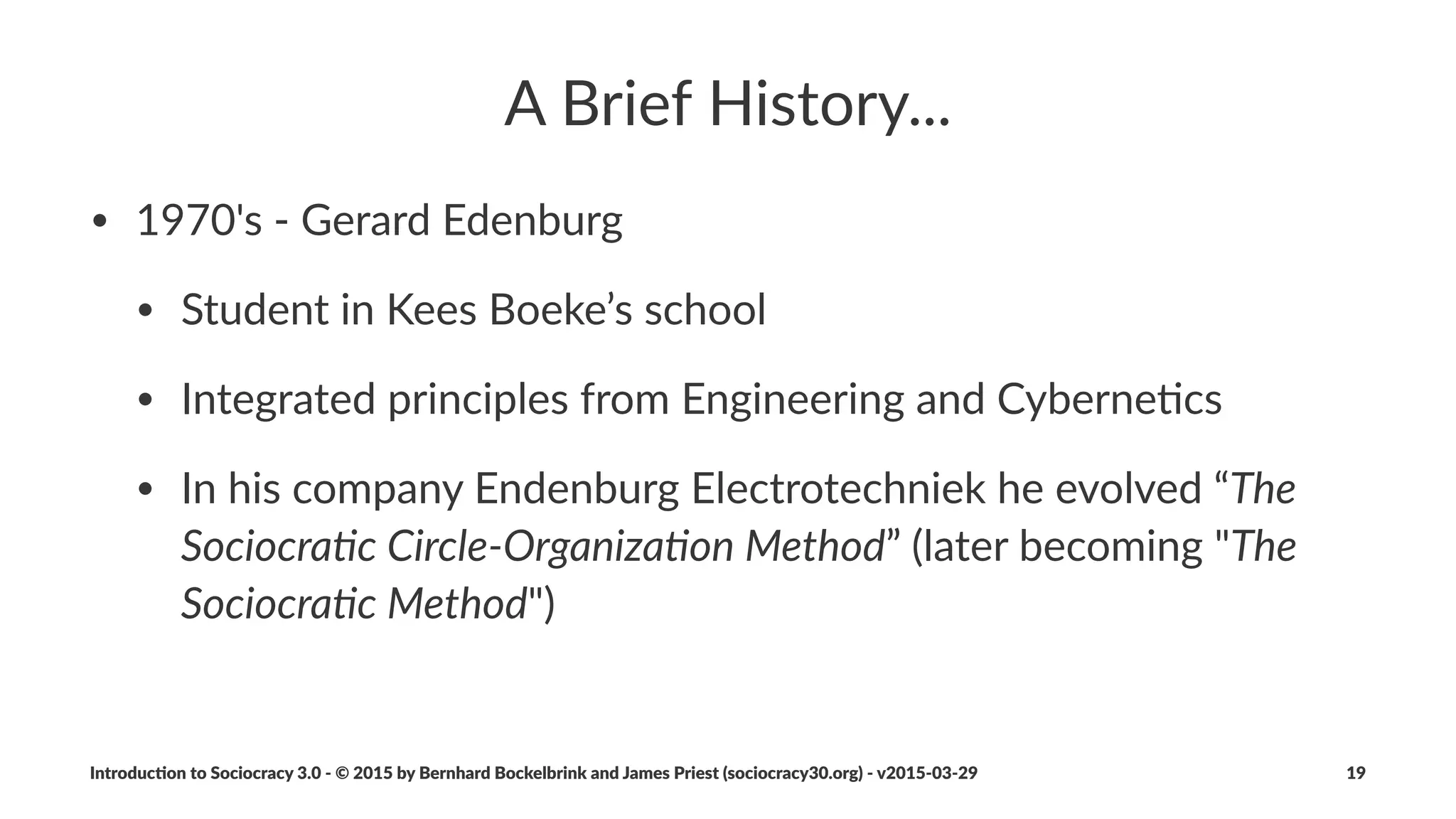 The$Sociocracy$3.0$Movement...
• ...develops*and*evolves*Sociocracy*3.0*to*make*it*available*and*
applicable*to*as*many*organiza:ons*as*possible.
• ...provides*resources*under*a*Crea:ve*Commons*Free*Culture*
License*to*learn,*prac:ce*and*teach*Sociocracy*3.0.
Introduc)on*to*Sociocracy*3.0*2*©*2015,*2016*by*Bernhard*Bockelbrink*and*James*Priest*(sociocracy30.org)*2*v2016201229 19
 