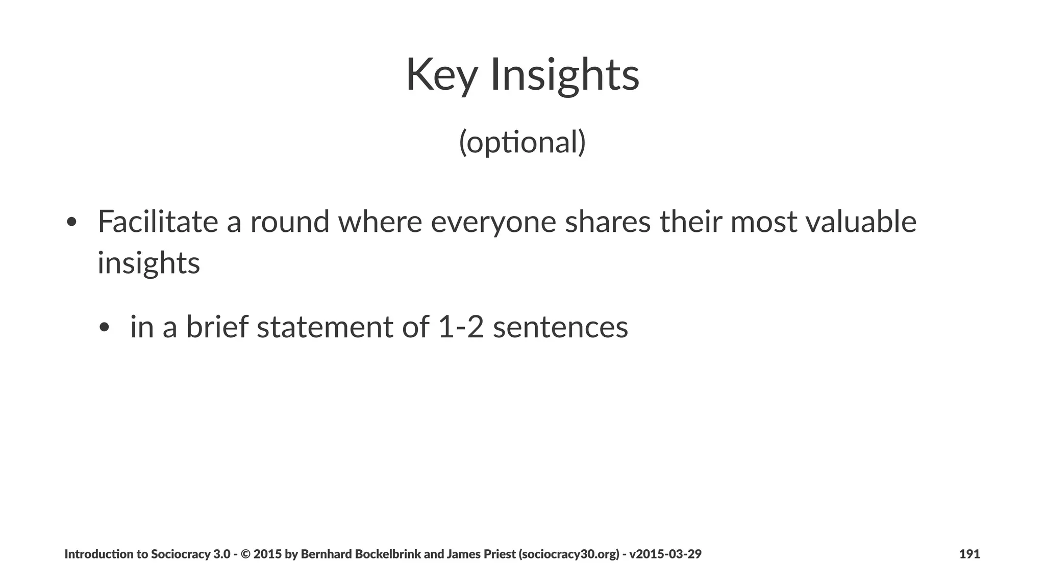 More%Context
• Considera+ons,for,Implementa+on
• Cons+tu+on,and,Logbooks
• Agreements,for,entering,and,leaving,organiza+ons,and,circles
• Agreements,on,Compensa+on
• What,about,Management
• Evolu+on,of,Decision,Making
• 5,Good,Reasons,for,Sociocracy,3.0
Introduc)on*to*Sociocracy*3.0*2*©*2015,*2016*by*Bernhard*Bockelbrink*and*James*Priest*(sociocracy30.org)*2*v2016201229 191
 
