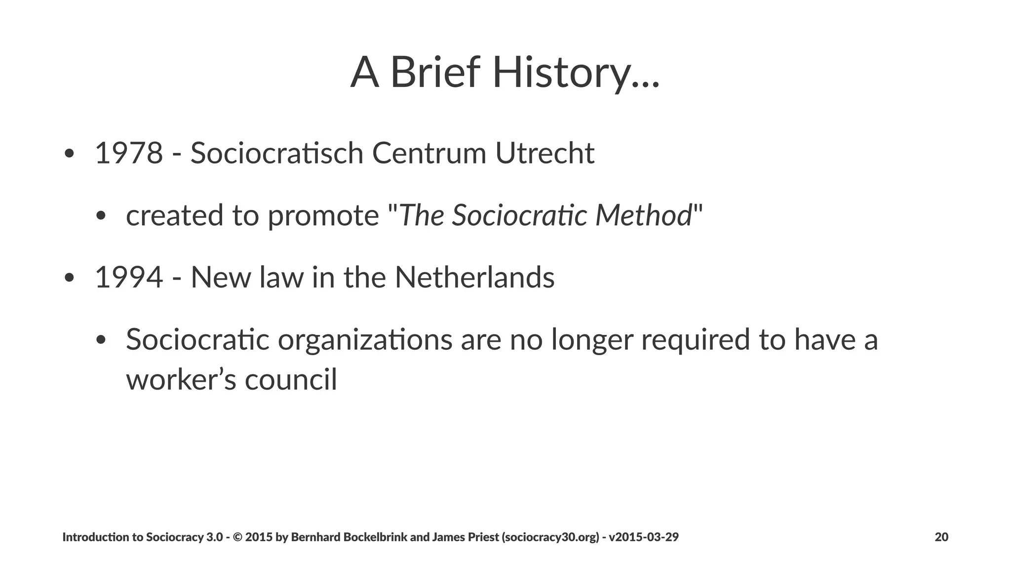Why$"Sociocracy$3.0"
Respect'to'the'Lineage,'and'a'Step'Forward
• un$centralized.distribu1on
• open:.principle$based.and.modular.pa6erns.make.it.easy.to.
adapt.the.method
• free:.eliminates.barriers.to.entry
Introduc)on*to*Sociocracy*3.0*2*©*2015,*2016*by*Bernhard*Bockelbrink*and*James*Priest*(sociocracy30.org)*2*v2016201229 20
 