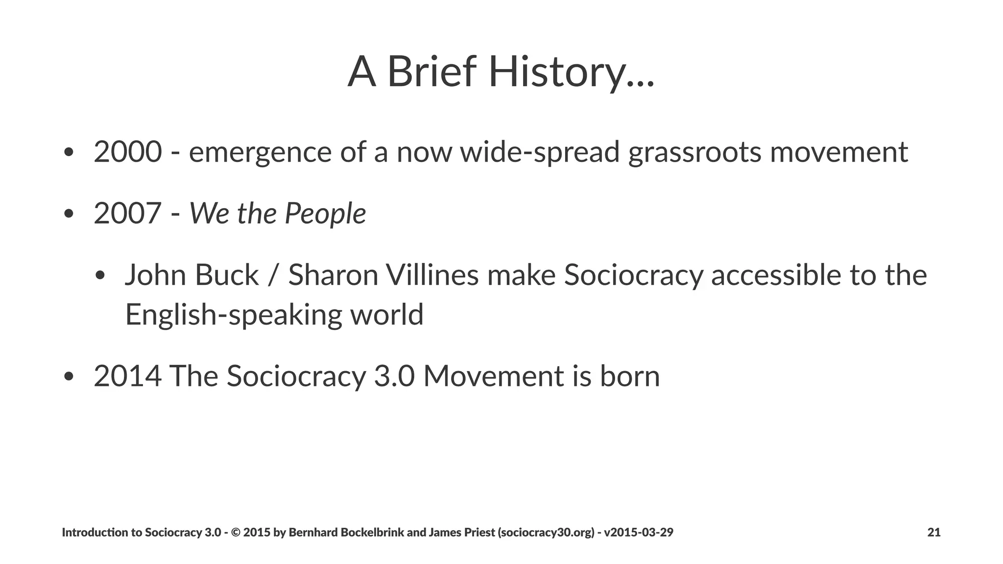 Why$"Sociocracy$3.0"
Respect'to'the'Lineage,'and'a'Step'Forward
• a#change#method#that#meets#organiza1ons#where#they#are
• condensed#to#the#essen1als
• integrated#with#lean#and#agile#thinking
• new#ways#to#evolve#organiza1onal#structure
Introduc)on*to*Sociocracy*3.0*2*©*2015,*2016*by*Bernhard*Bockelbrink*and*James*Priest*(sociocracy30.org)*2*v2016201229 21
 