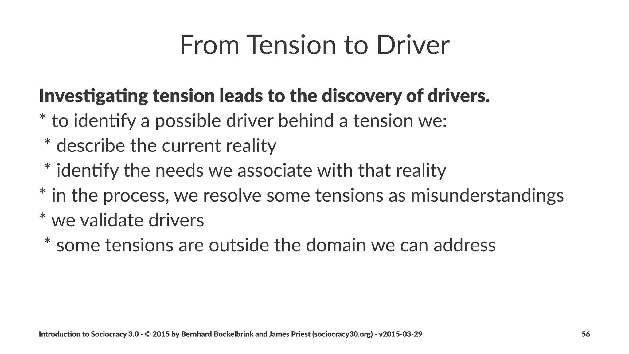Circles
All#collabora)on#within#an#organiza)on#happens#within#
circles#(permanent#or#temporary)
A"circle...
• ...is%the%basic%building%block%of%an%organiza6on
• ...is%a%group%of%people%gathered%around%a%driver
• ...makes%all%agreements%by%consent
• ...is%accountable%for%its%own%development
Introduc)on*to*Sociocracy*3.0*2*©*2015,*2016*by*Bernhard*Bockelbrink*and*James*Priest*(sociocracy30.org)*2*v2016201229 56
 