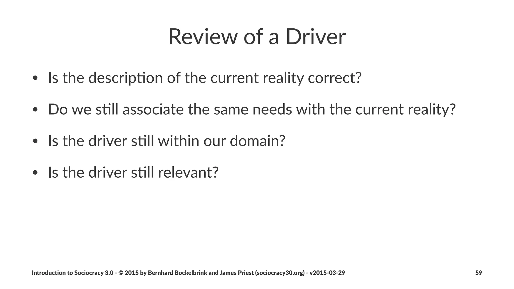Consent
• Consent(is(used(to(make(and(evolve(all(agreements(in(a(circle
• Objec7ons(stop(proposals(becoming(an(agreement
• Withholding(objec7ons(could(harm(the(aims(of(a(group(or(
organiza7on
• Being(able(to(raise(objec7ons(at(any(7me(means(that(proposals(
only(need(to(be(good$enough$for$now,$safe$enough$to$try
• Every(agreement(has(a(review(date(
Introduc)on*to*Sociocracy*3.0*2*©*2015,*2016*by*Bernhard*Bockelbrink*and*James*Priest*(sociocracy30.org)*2*v2016201229 59
 