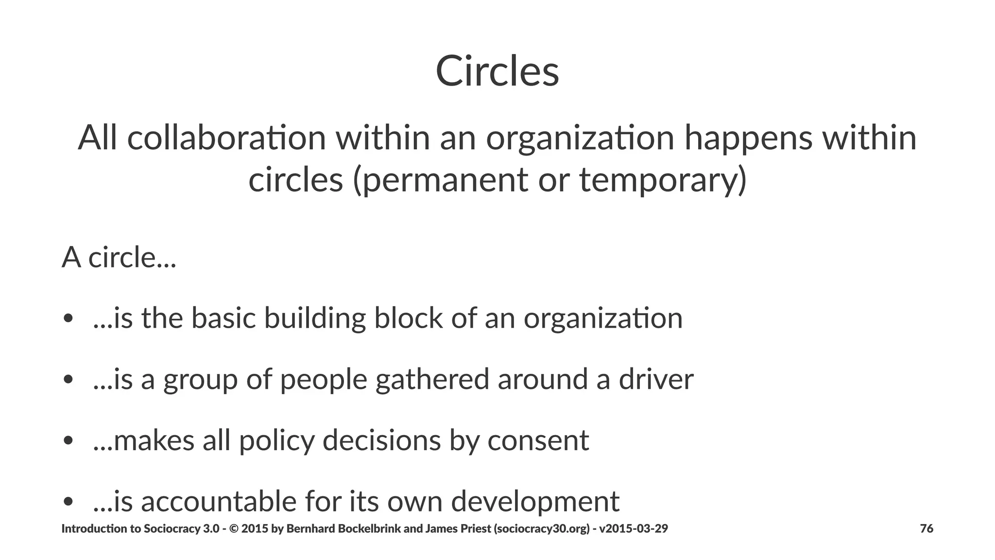 Proposal(Forming
1. Iden%fy#the#driver#
2. Consider:#Collect#considera4ons#as#ques4ons#that#reveal#the#
scope#of#the#issue
3. Create:#Gather#ingredients/ideas#for#solu4ons
4. Reﬁne:#Design#a#proposal#from#some#or#all#of#the#ingredients
5. Review:#process#with#consent#decision#making
Introduc)on*to*Sociocracy*3.0*2*©*2015,*2016*by*Bernhard*Bockelbrink*and*James*Priest*(sociocracy30.org)*2*v2016201229 76
 