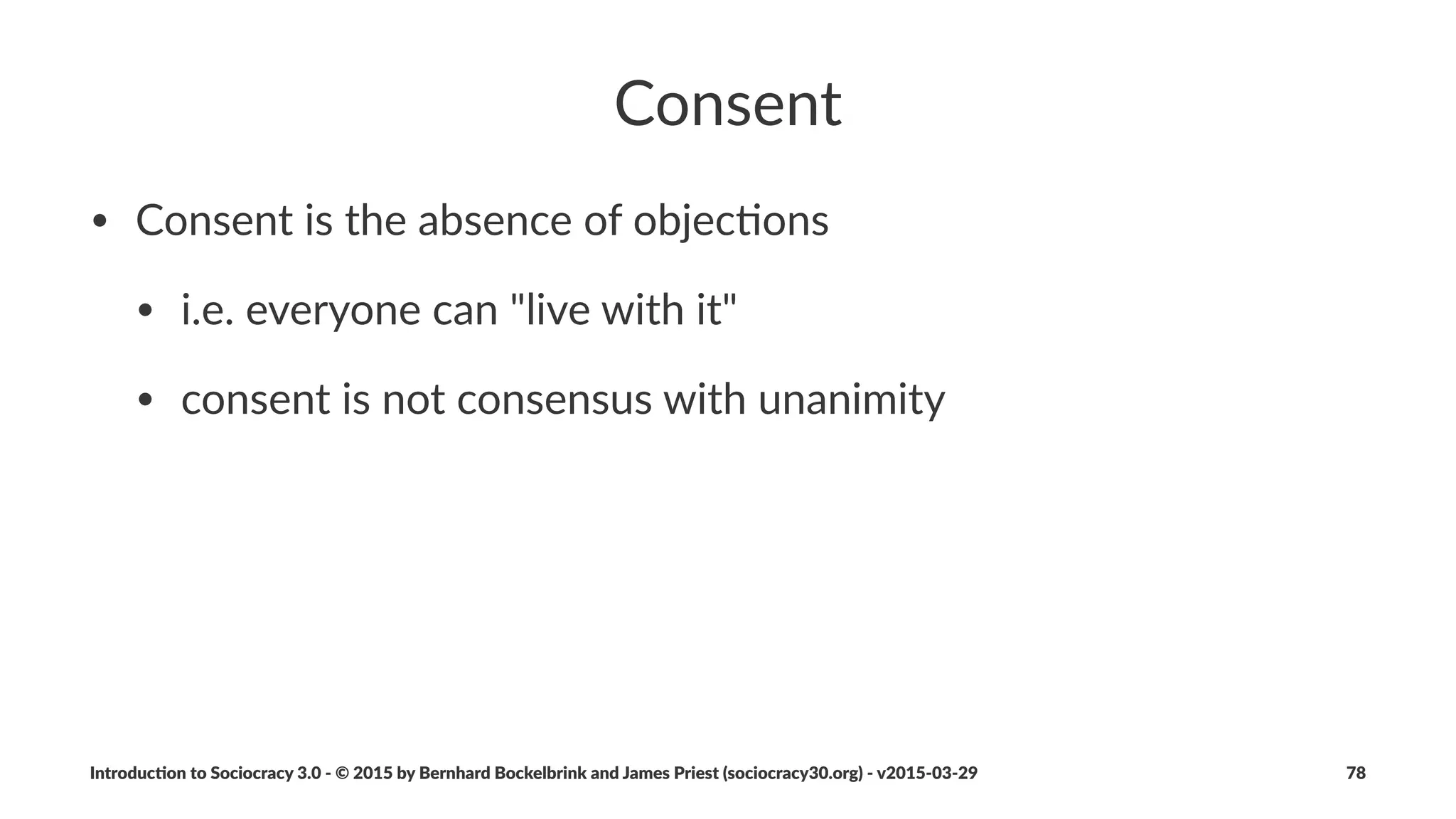 Template(for(Agreements
• "tle
• driver:+current+reality+and+needs
• intended+outcome
• review+date
• descrip"on+of+the+agreement
• evalua"on+criteria
• history+and+references+(e.g.+itera"ons,+proposal+forming)
Introduc)on*to*Sociocracy*3.0*2*©*2015,*2016*by*Bernhard*Bockelbrink*and*James*Priest*(sociocracy30.org)*2*v2016201229 78
 
