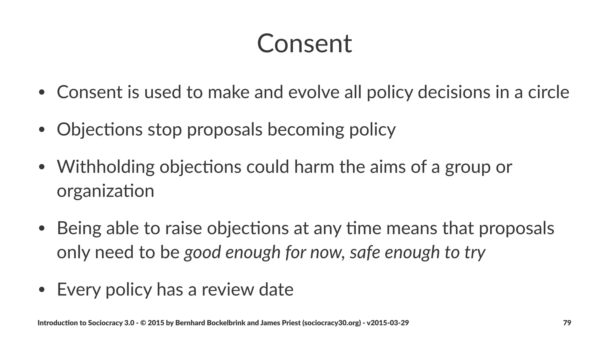 Example(Agreement
Product(development(lead(0mes(op0miza0on.
• Driver:"Current"lead",mes"hinder"us"from"reaching"market"windows"/"
Increase"product"development"process"eﬃciency
• Intended+Outcome:"Product"development"lead",mes"maximum"of"3"months
• Review+Date:"6"months
• Text:"Maximum"number"of"ongoing"parallel"projects"are"two
• Evalua8on+Criteria:"Lead",me"data"from"incep,on"to"release
Introduc)on*to*Sociocracy*3.0*2*©*2015,*2016*by*Bernhard*Bockelbrink*and*James*Priest*(sociocracy30.org)*2*v2016201229 79
 