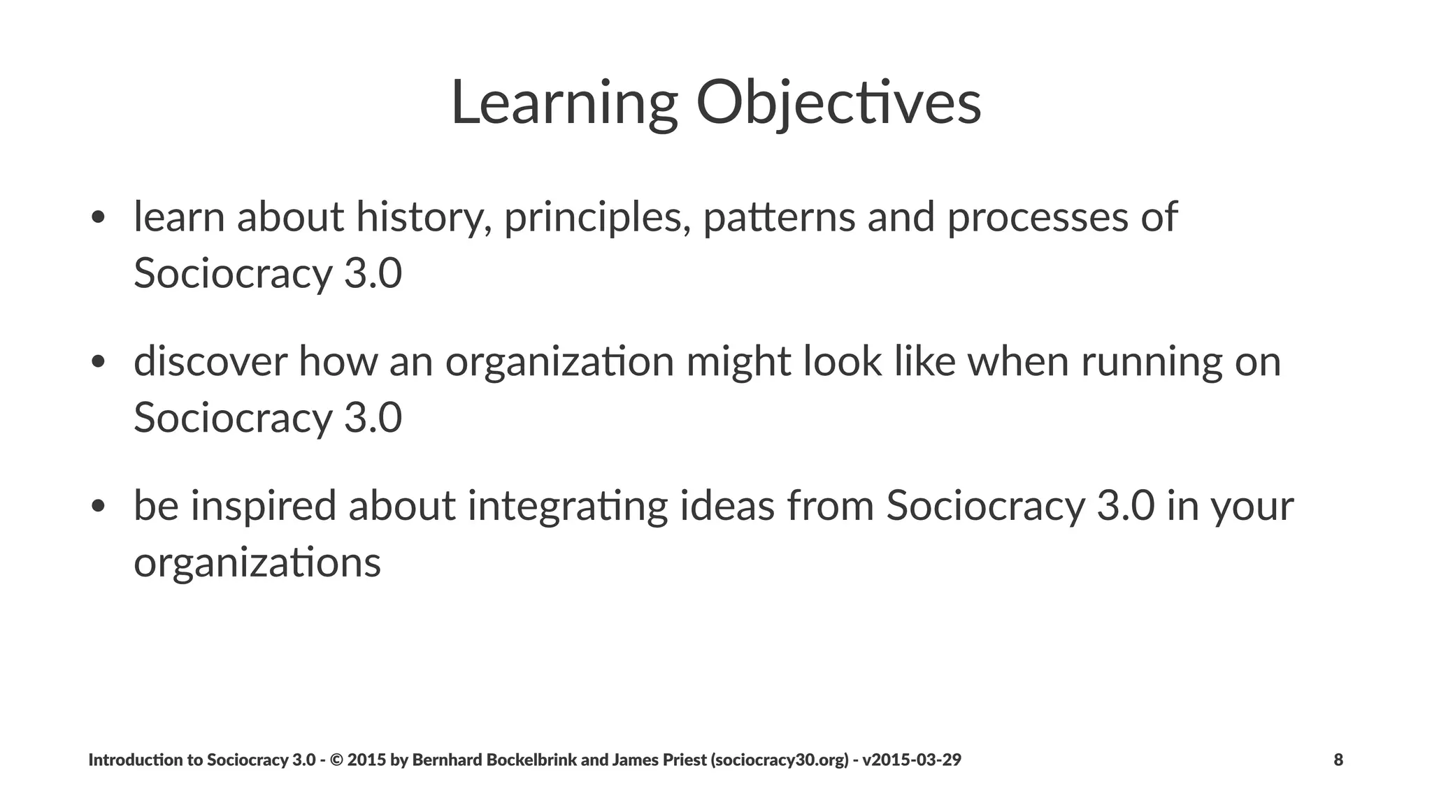 Sociocracy(3.0...
• ...draws(on(the(collec%ve'intelligence(of(the(group
• ...facilitates(the(development(of(strategies(that(are(“good'enough'
for'now”(and(“safe'enough'to'try”
• ...fosters(accountability(and(a(sense(of(engagement
• ...is(a(transforma;onal(mechanism(for(both(individuals(and(the(
whole(organiza;on
Introduc)on*to*Sociocracy*3.0*2*©*2015,*2016*by*Bernhard*Bockelbrink*and*James*Priest*(sociocracy30.org)*2*v2016201229 8
 