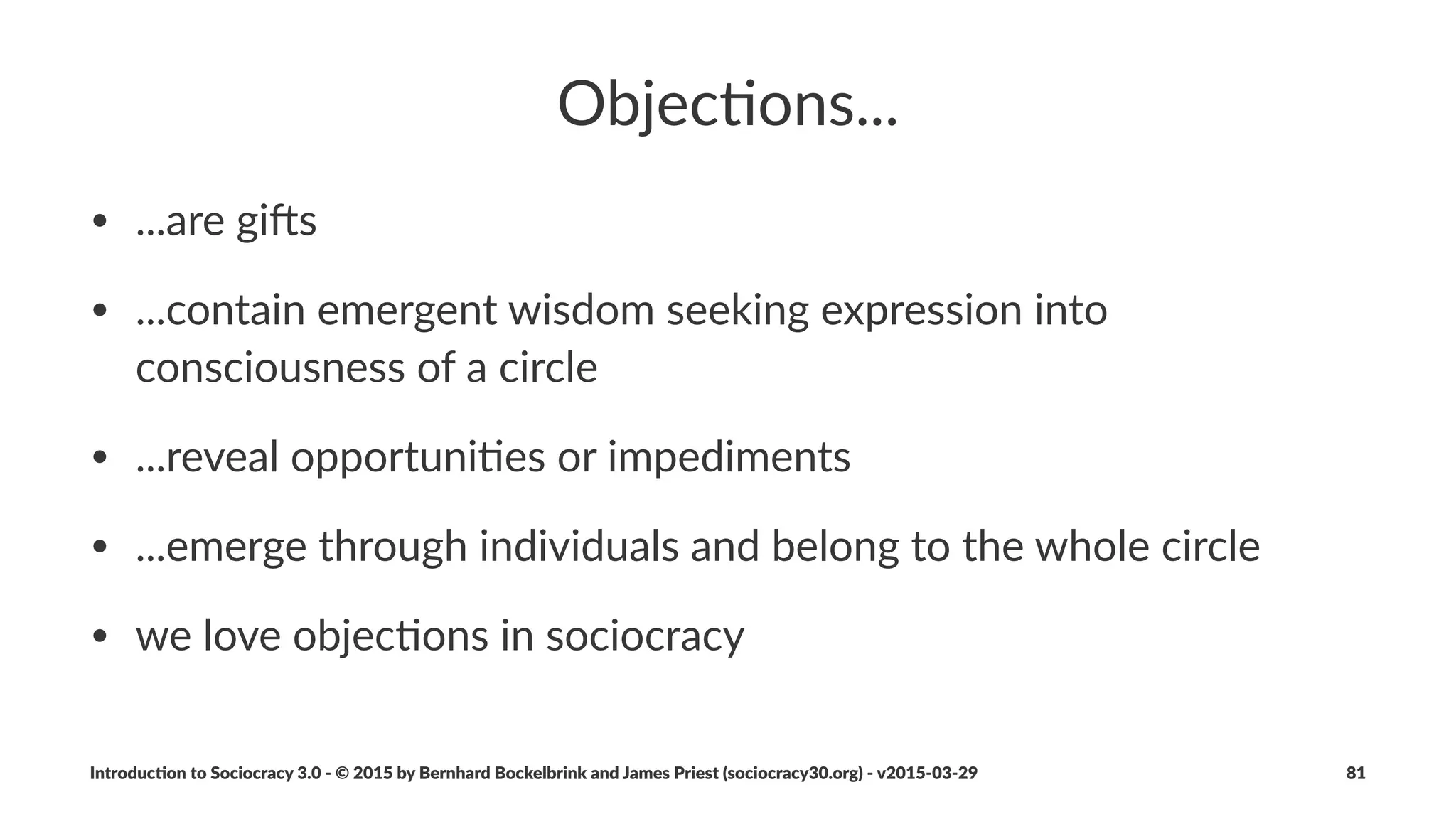 Tensions
• individuals*act*as*sensors*(nerve*endings)*for*the*organiza6on
• tension*is*experienced*whenever*our*percep6on*of*our*
environment*is*in*conﬂict*with:
• that*which*we*desire*or*had*an6cipated
• our*values*(and*principles)
• problems,*challenges,*and*feelings*of*unease*are*all*tensions
Introduc)on*to*Sociocracy*3.0*2*©*2015,*2016*by*Bernhard*Bockelbrink*and*James*Priest*(sociocracy30.org)*2*v2016201229 81
 