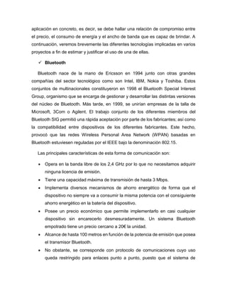 aplicación en concreto, es decir, se debe hallar una relación de compromiso entre
el precio, el consumo de energía y el ancho de banda que es capaz de brindar. A
continuación, veremos brevemente las diferentes tecnologías implicadas en varios
proyectos a fin de estimar y justificar el uso de una de ellas.
 Bluetooth
Bluetooth nace de la mano de Ericsson en 1994 junto con otras grandes
compañías del sector tecnológico como son Intel, IBM, Nokia y Toshiba. Estos
conjuntos de multinacionales constituyeron en 1998 el Bluetooth Special Interest
Group, organismo que se encarga de gestionar y desarrollar las distintas versiones
del núcleo de Bluetooth. Más tarde, en 1999, se unirían empresas de la talla de
Microsoft, 3Com o Agilent. El trabajo conjunto de los diferentes miembros del
Bluetooth SIG permitió una rápida aceptación por parte de los fabricantes; así como
la compatibilidad entre dispositivos de los diferentes fabricantes. Este hecho,
provocó que las redes Wireless Personal Area Network (WPAN) basadas en
Bluetooth estuviesen reguladas por el IEEE bajo la denominación 802.15.
Las principales características de esta forma de comunicación son:
 Opera en la banda libre de los 2,4 GHz por lo que no necesitamos adquirir
ninguna licencia de emisión.
 Tiene una capacidad máxima de transmisión de hasta 3 Mbps.
 Implementa diversos mecanismos de ahorro energético de forma que el
dispositivo no siempre va a consumir la misma potencia con el consiguiente
ahorro energético en la batería del dispositivo.
 Posee un precio económico que permite implementarlo en casi cualquier
dispositivo sin encarecerlo desmesuradamente. Un sistema Bluetooth
empotrado tiene un precio cercano a 20€ la unidad.
 Alcance de hasta 100 metros en función de la potencia de emisión que posea
el transmisor Bluetooth.
 No obstante, se corresponde con protocolo de comunicaciones cuyo uso
queda restringido para enlaces punto a punto, puesto que el sistema de
 