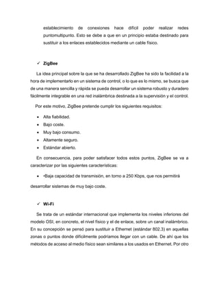 establecimiento de conexiones hace difícil poder realizar redes
puntomultipunto. Esto se debe a que en un principio estaba destinado para
sustituir a los enlaces establecidos mediante un cable físico.
 ZigBee
La idea principal sobre la que se ha desarrollado ZigBee ha sido la facilidad a la
hora de implementarlo en un sistema de control, o lo que es lo mismo, se busca que
de una manera sencilla y rápida se pueda desarrollar un sistema robusto y duradero
fácilmente integrable en una red inalámbrica destinada a la supervisión y el control.
Por este motivo, ZigBee pretende cumplir los siguientes requisitos:
 Alta fiabilidad.
 Bajo coste.
 Muy bajo consumo.
 Altamente seguro.
 Estándar abierto.
En consecuencia, para poder satisfacer todos estos puntos, ZigBee se va a
caracterizar por las siguientes características:
 •Baja capacidad de transmisión, en torno a 250 Kbps, que nos permitirá
desarrollar sistemas de muy bajo coste.
 Wi-Fi
Se trata de un estándar internacional que implementa los niveles inferiores del
modelo OSI, en concreto, el nivel físico y el de enlace, sobre un canal inalámbrico.
En su concepción se pensó para sustituir a Ethernet (estándar 802.3) en aquellas
zonas o puntos donde difícilmente podríamos llegar con un cable. De ahí que los
métodos de acceso al medio físico sean similares a los usados en Ethernet. Por otro
 