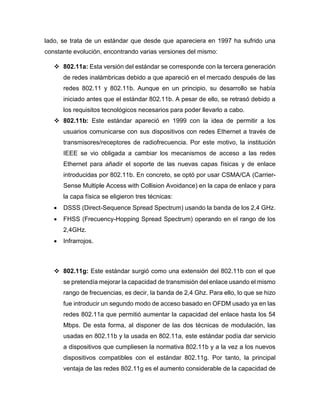 lado, se trata de un estándar que desde que apareciera en 1997 ha sufrido una
constante evolución, encontrando varias versiones del mismo:
 802.11a: Esta versión del estándar se corresponde con la tercera generación
de redes inalámbricas debido a que apareció en el mercado después de las
redes 802.11 y 802.11b. Aunque en un principio, su desarrollo se había
iniciado antes que el estándar 802.11b. A pesar de ello, se retrasó debido a
los requisitos tecnológicos necesarios para poder llevarlo a cabo.
 802.11b: Este estándar apareció en 1999 con la idea de permitir a los
usuarios comunicarse con sus dispositivos con redes Ethernet a través de
transmisores/receptores de radiofrecuencia. Por este motivo, la institución
IEEE se vio obligada a cambiar los mecanismos de acceso a las redes
Ethernet para añadir el soporte de las nuevas capas físicas y de enlace
introducidas por 802.11b. En concreto, se optó por usar CSMA/CA (Carrier-
Sense Multiple Access with Collision Avoidance) en la capa de enlace y para
la capa física se eligieron tres técnicas:
 DSSS (Direct-Sequence Spread Spectrum) usando la banda de los 2,4 GHz.
 FHSS (Frecuency-Hopping Spread Spectrum) operando en el rango de los
2,4GHz.
 Infrarrojos.
 802.11g: Este estándar surgió como una extensión del 802.11b con el que
se pretendía mejorar la capacidad de transmisión del enlace usando el mismo
rango de frecuencias, es decir, la banda de 2,4 Ghz. Para ello, lo que se hizo
fue introducir un segundo modo de acceso basado en OFDM usado ya en las
redes 802.11a que permitió aumentar la capacidad del enlace hasta los 54
Mbps. De esta forma, al disponer de las dos técnicas de modulación, las
usadas en 802.11b y la usada en 802.11a, este estándar podía dar servicio
a dispositivos que cumpliesen la normativa 802.11b y a la vez a los nuevos
dispositivos compatibles con el estándar 802.11g. Por tanto, la principal
ventaja de las redes 802.11g es el aumento considerable de la capacidad de
 